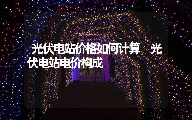 光伏电站价格如何计算 光伏电站电价构成